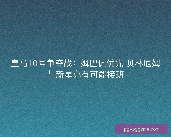 皇马10号争夺战：姆巴佩优先 贝林厄姆与新星亦有可能接班
