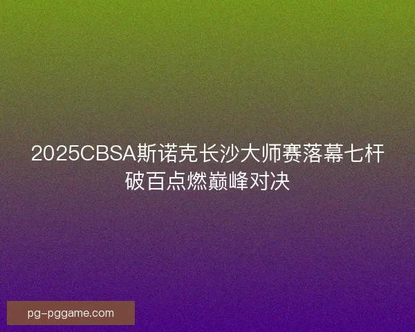 2025CBSA斯诺克长沙大师赛落幕七杆破百点燃巅峰对决
