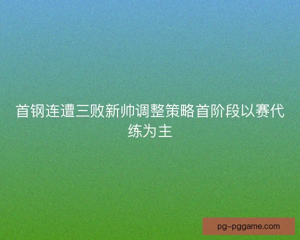 首钢连遭三败新帅调整策略首阶段以赛代练为主
