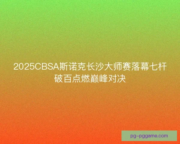 2025CBSA斯诺克长沙大师赛落幕七杆破百点燃巅峰对决